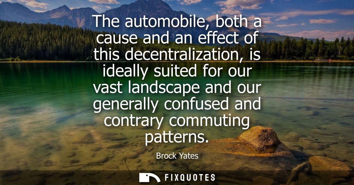 The automobile, both a cause and an effect of this decentralization, is ideally suited for our vast landscape and our ge