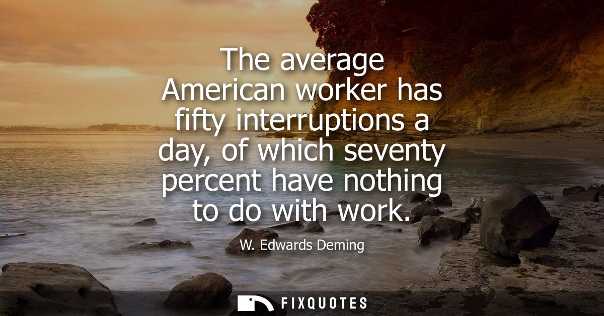 The average American worker has fifty interruptions a day, of which seventy percent have nothing to do with work