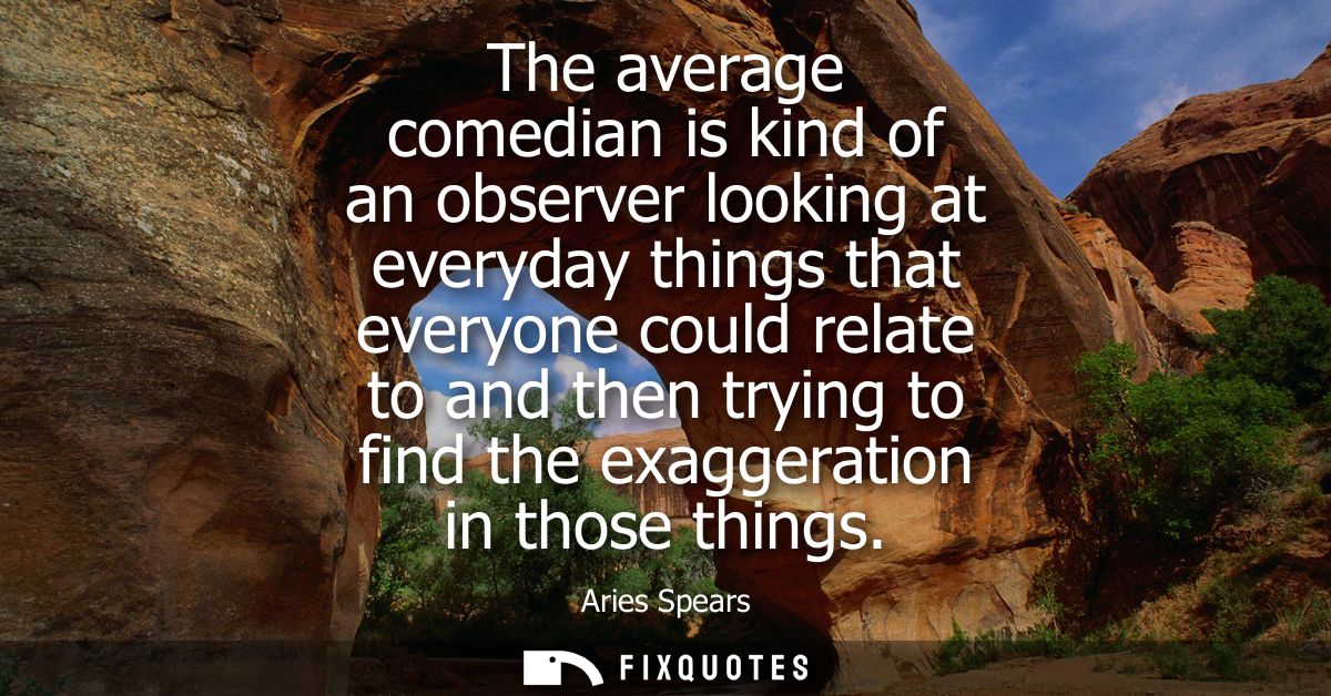 The average comedian is kind of an observer looking at everyday things that everyone could relate to and then trying to 
