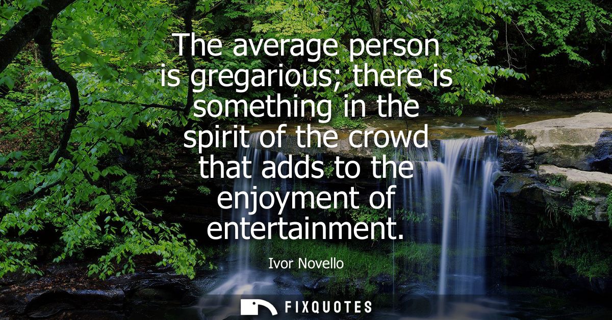The average person is gregarious there is something in the spirit of the crowd that adds to the enjoyment of entertainme