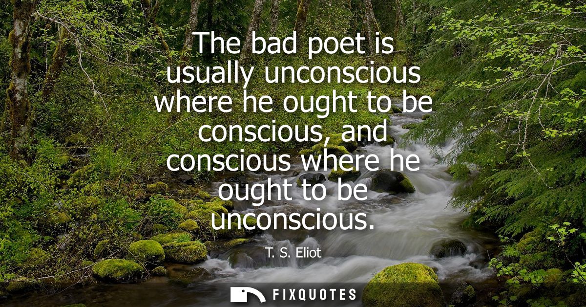 The bad poet is usually unconscious where he ought to be conscious, and conscious where he ought to be unconscious