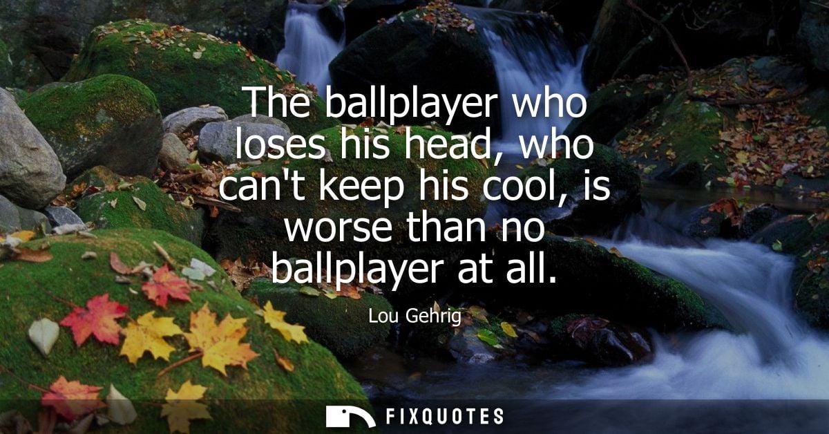 The ballplayer who loses his head, who cant keep his cool, is worse than no ballplayer at all