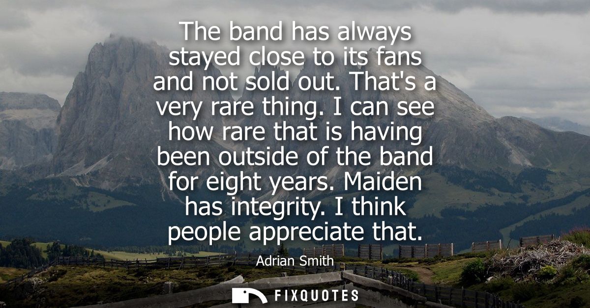 The band has always stayed close to its fans and not sold out. Thats a very rare thing. I can see how rare that is havin