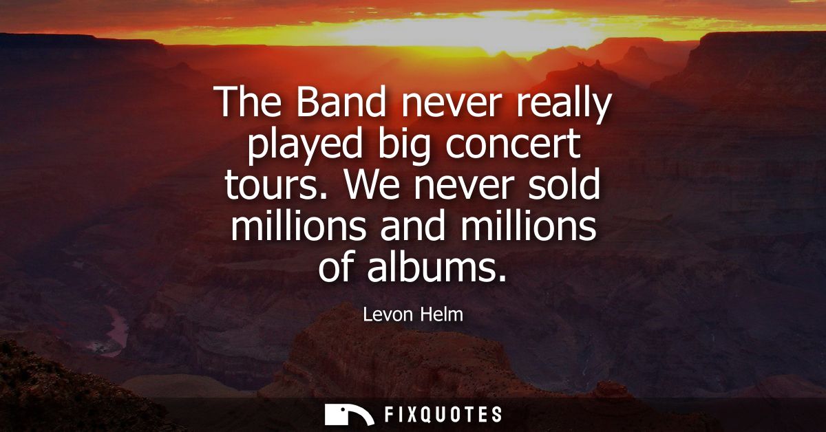 The Band never really played big concert tours. We never sold millions and millions of albums