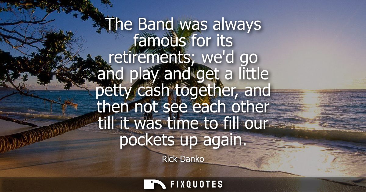 The Band was always famous for its retirements wed go and play and get a little petty cash together, and then not see ea