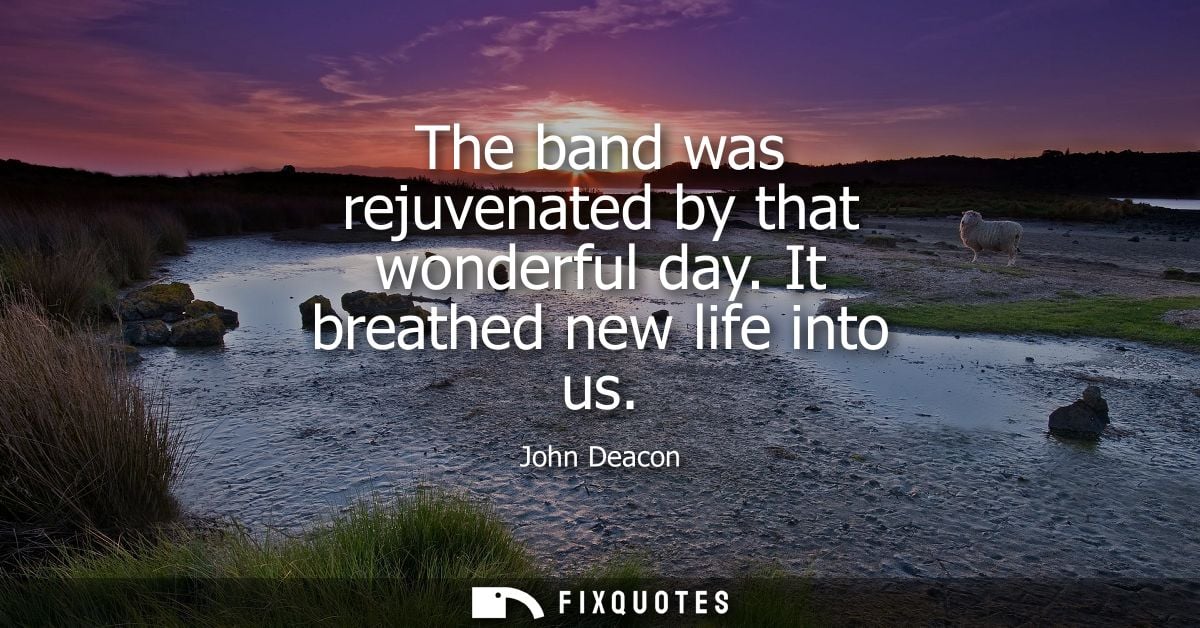 The band was rejuvenated by that wonderful day. It breathed new life into us