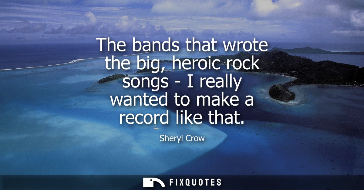 The bands that wrote the big, heroic rock songs - I really wanted to make a record like that