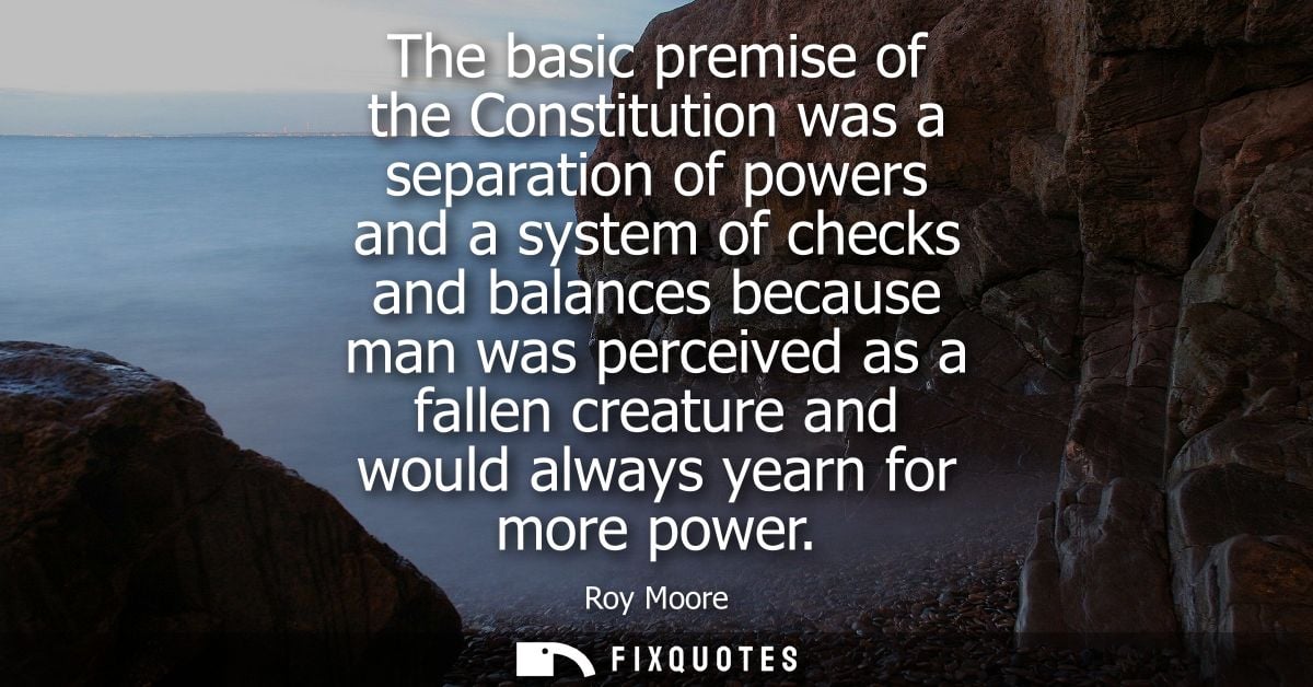 The basic premise of the Constitution was a separation of powers and a system of checks and balances because man was per