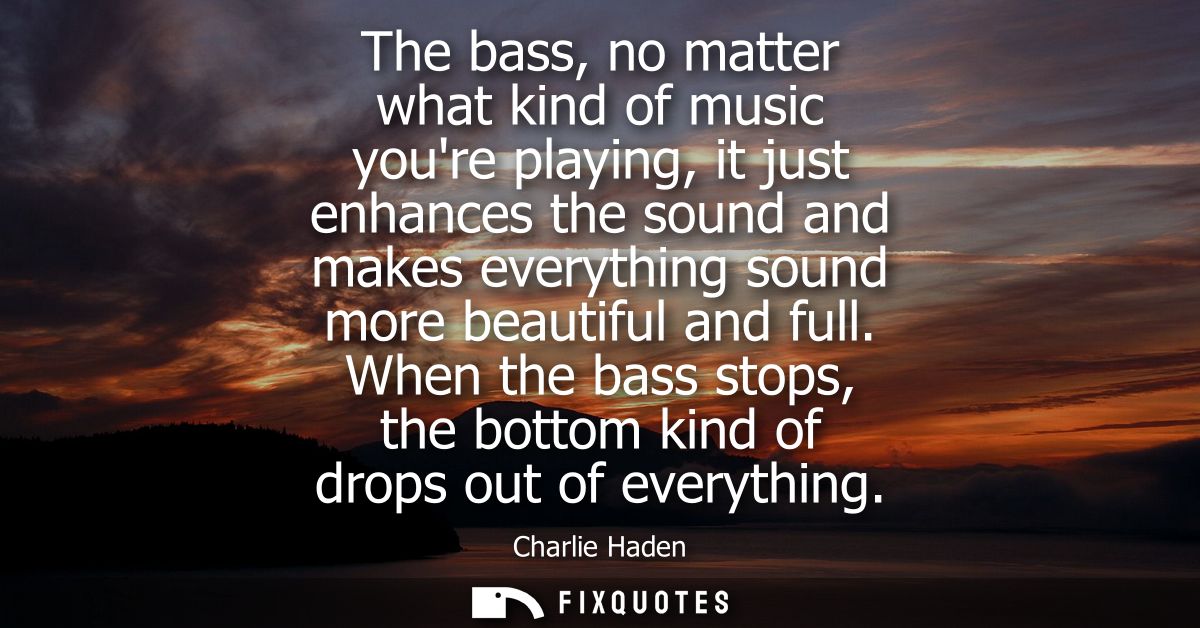 The bass, no matter what kind of music youre playing, it just enhances the sound and makes everything sound more beautif