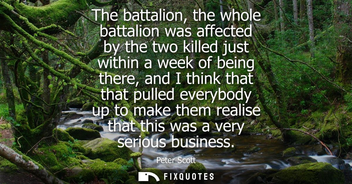 The battalion, the whole battalion was affected by the two killed just within a week of being there, and I think that th