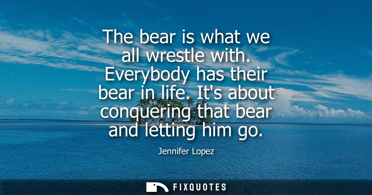 The bear is what we all wrestle with. Everybody has their bear in life. Its about conquering that bear and letting him g