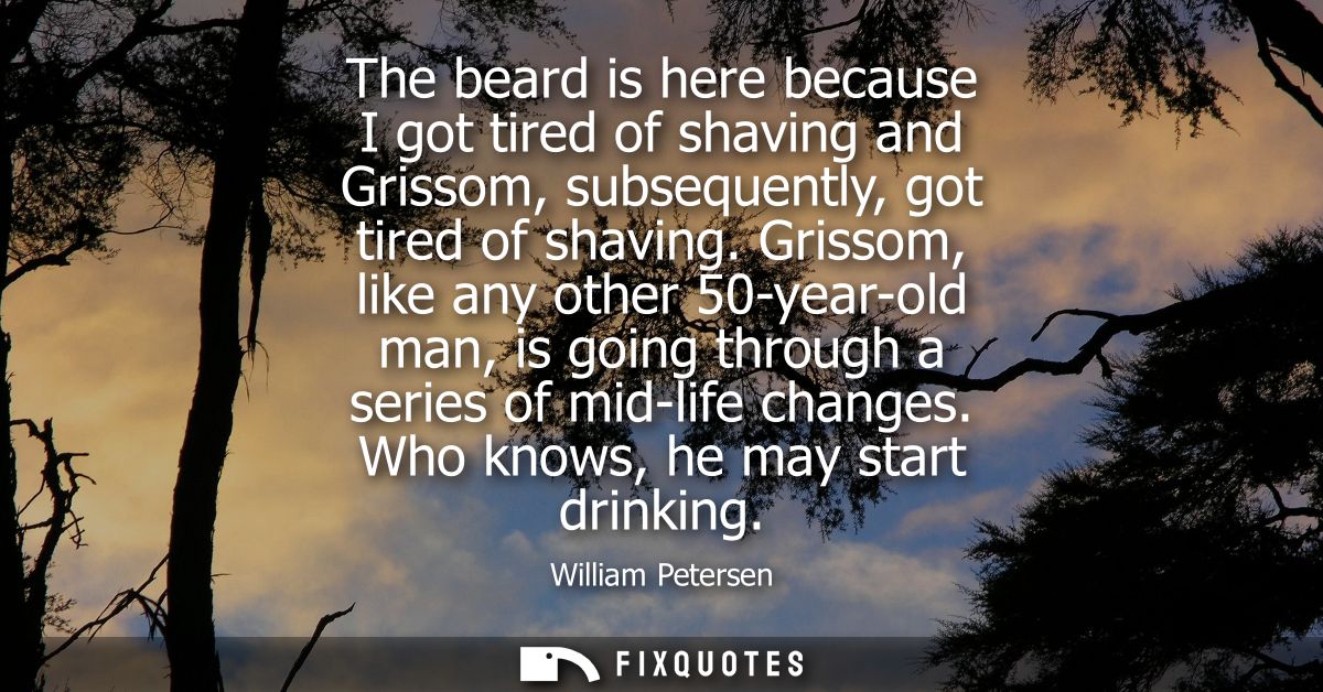 The beard is here because I got tired of shaving and Grissom, subsequently, got tired of shaving. Grissom, like any othe