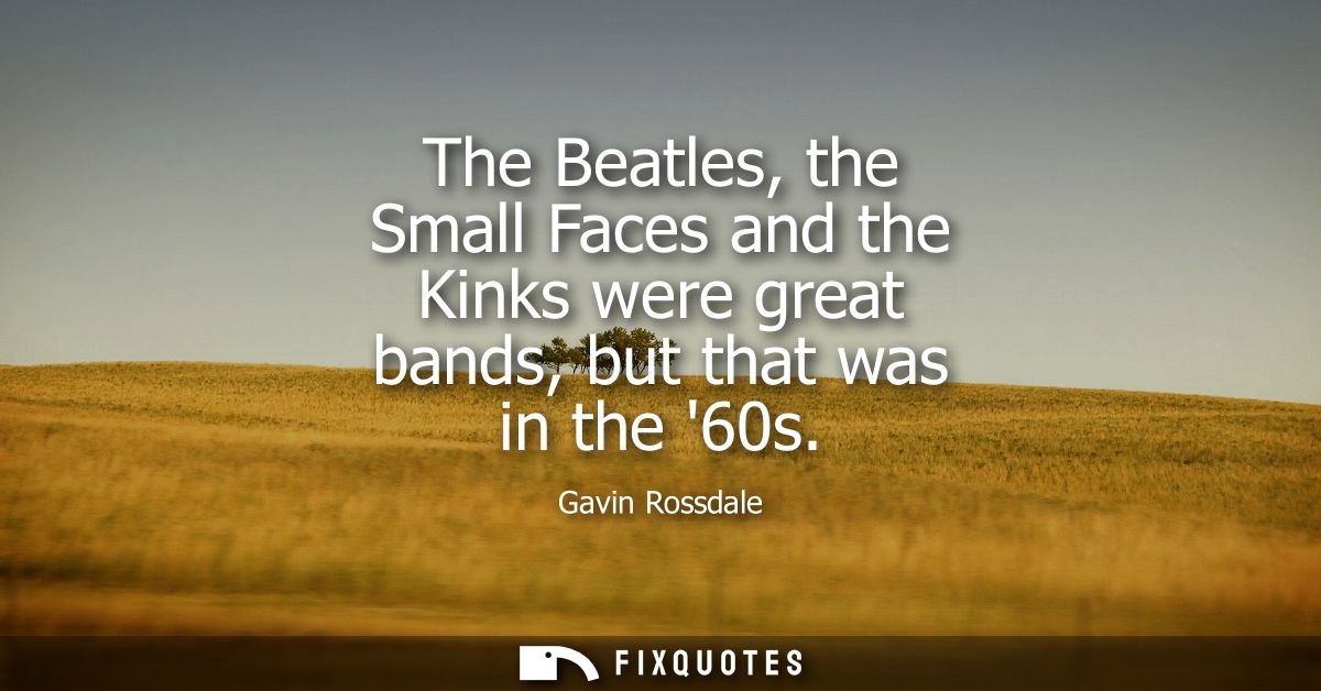 The Beatles, the Small Faces and the Kinks were great bands, but that was in the 60s
