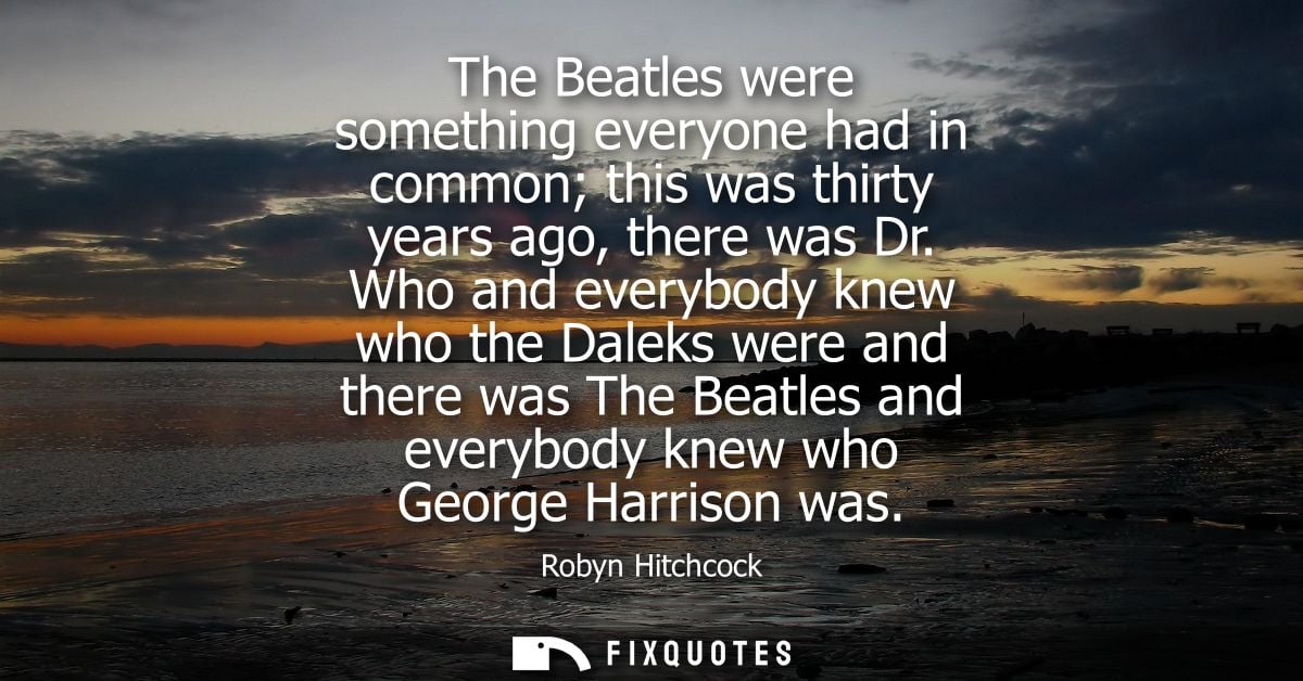The Beatles were something everyone had in common this was thirty years ago, there was Dr. Who and everybody knew who th