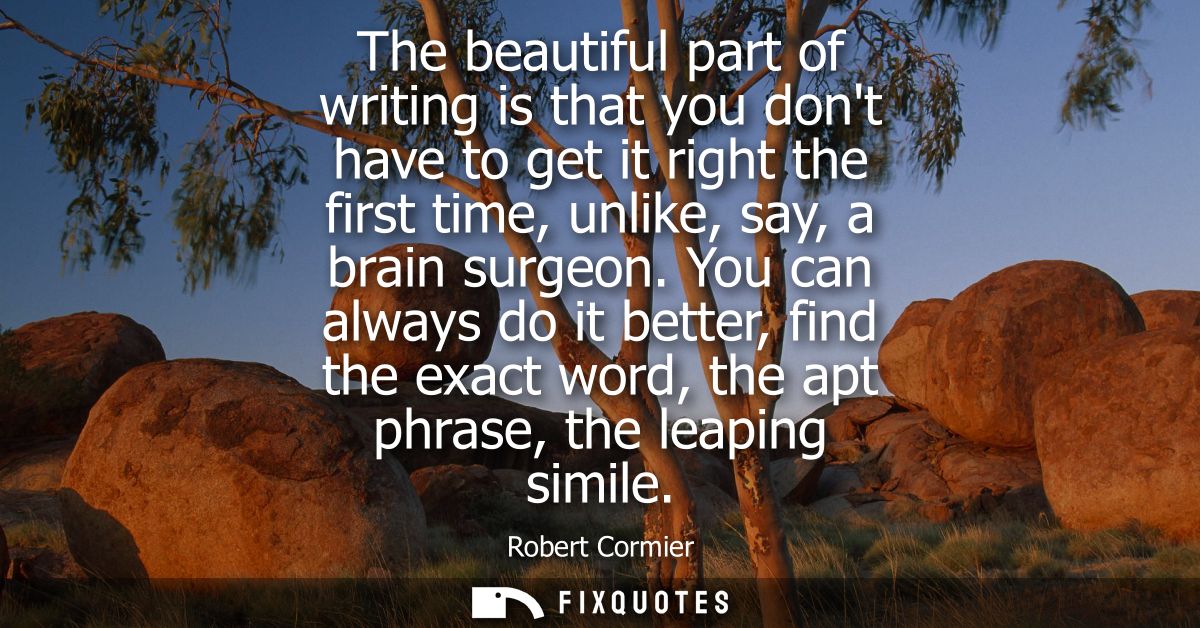 The beautiful part of writing is that you dont have to get it right the first time, unlike, say, a brain surgeon.