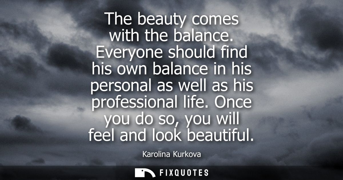The beauty comes with the balance. Everyone should find his own balance in his personal as well as his professional life