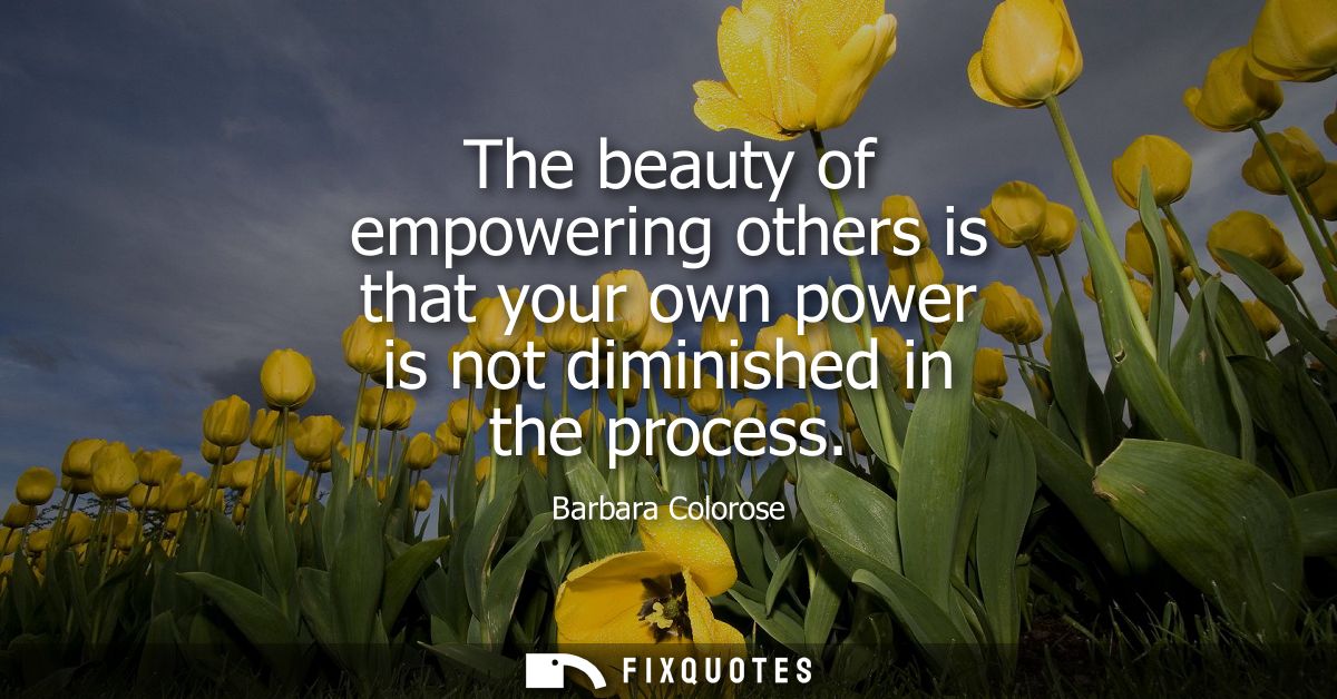The beauty of empowering others is that your own power is not diminished in the process