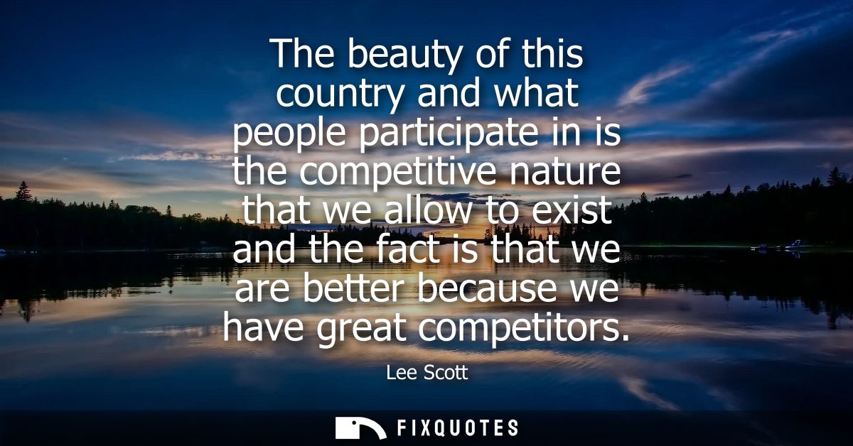The beauty of this country and what people participate in is the competitive nature that we allow to exist and the fact 