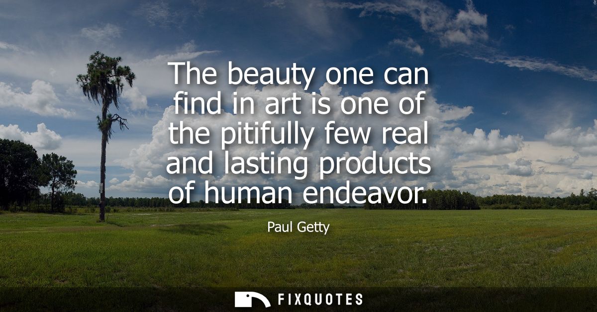 The beauty one can find in art is one of the pitifully few real and lasting products of human endeavor