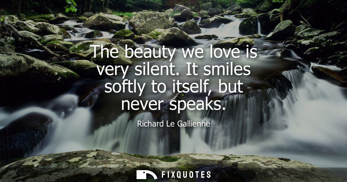 The beauty we love is very silent. It smiles softly to itself, but never speaks