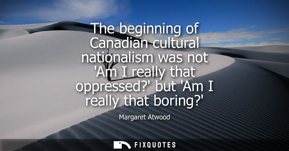 The beginning of Canadian cultural nationalism was not Am I really that oppressed? but Am I really that boring?