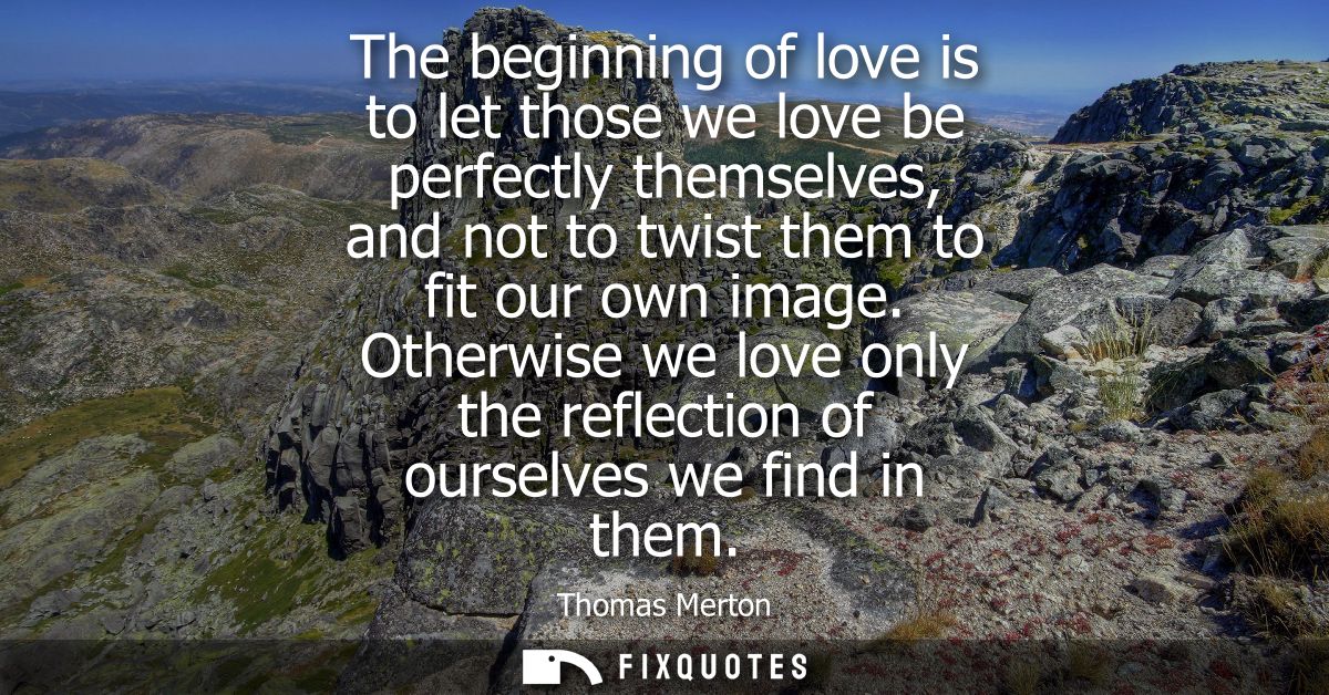 The beginning of love is to let those we love be perfectly themselves, and not to twist them to fit our own image.