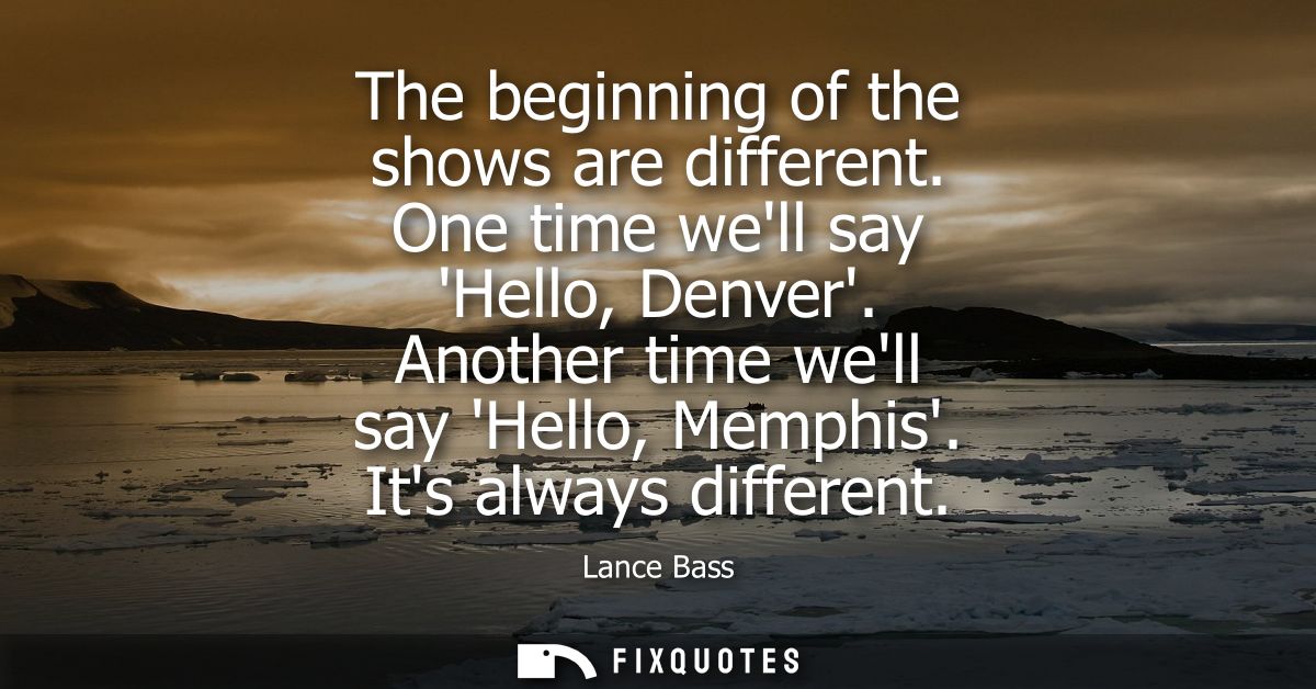 The beginning of the shows are different. One time well say Hello, Denver. Another time well say Hello, Memphis. Its alw