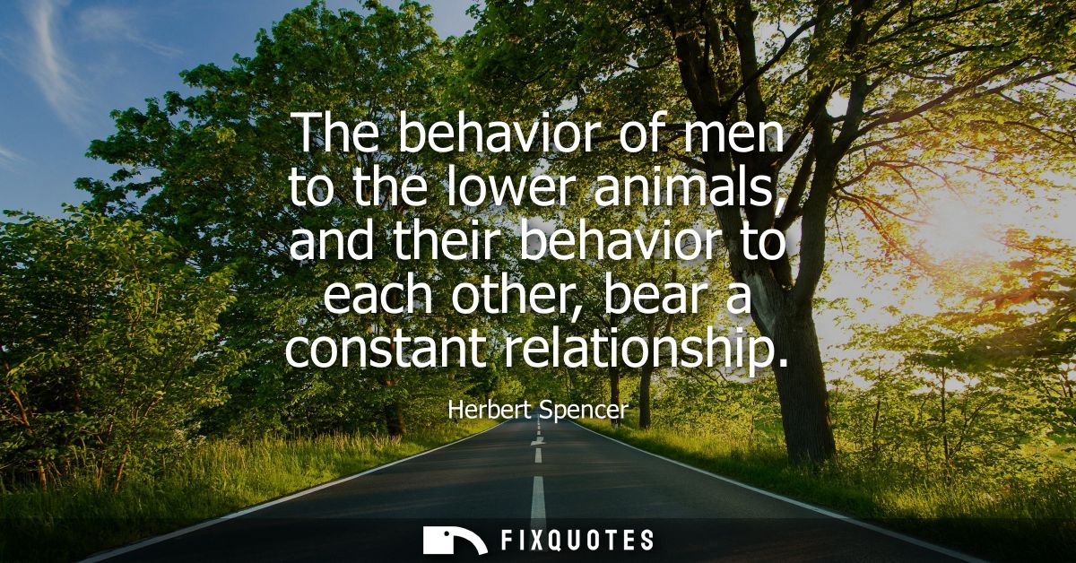 The behavior of men to the lower animals, and their behavior to each other, bear a constant relationship