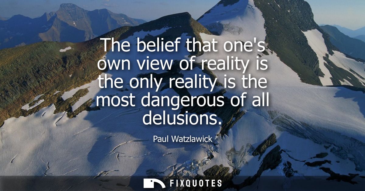 The belief that ones own view of reality is the only reality is the most dangerous of all delusions