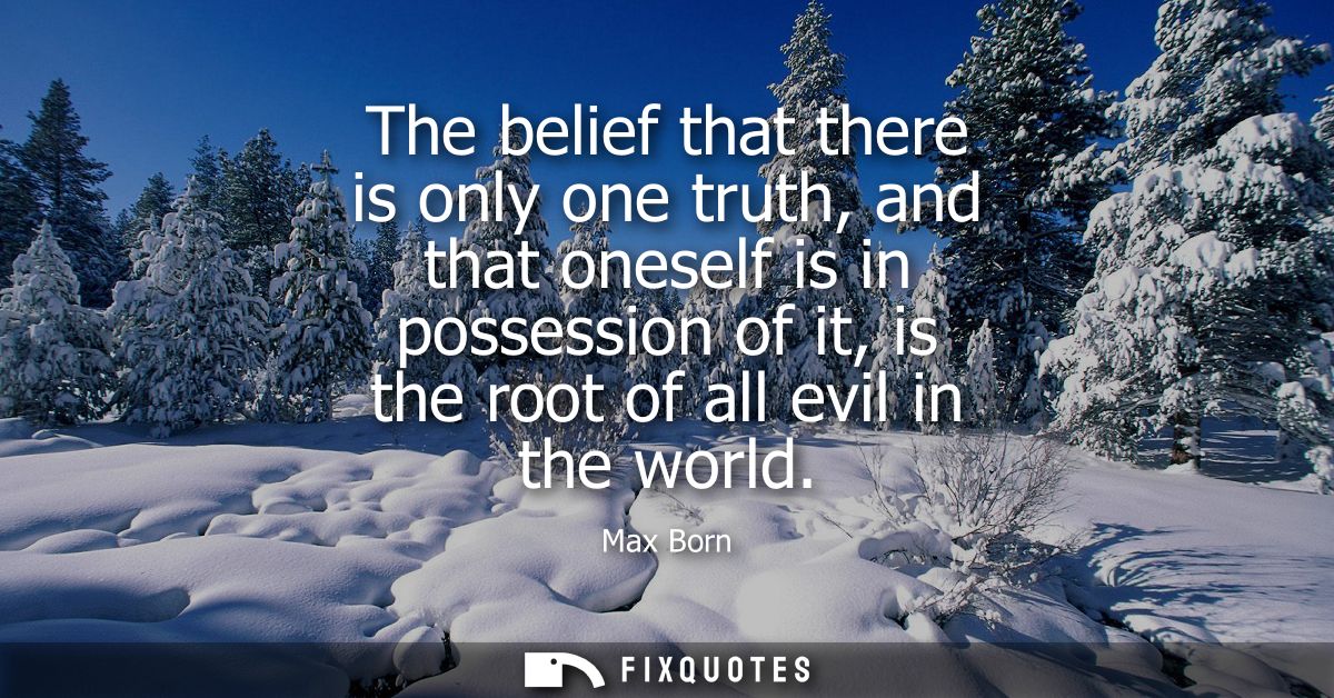 The belief that there is only one truth, and that oneself is in possession of it, is the root of all evil in the world