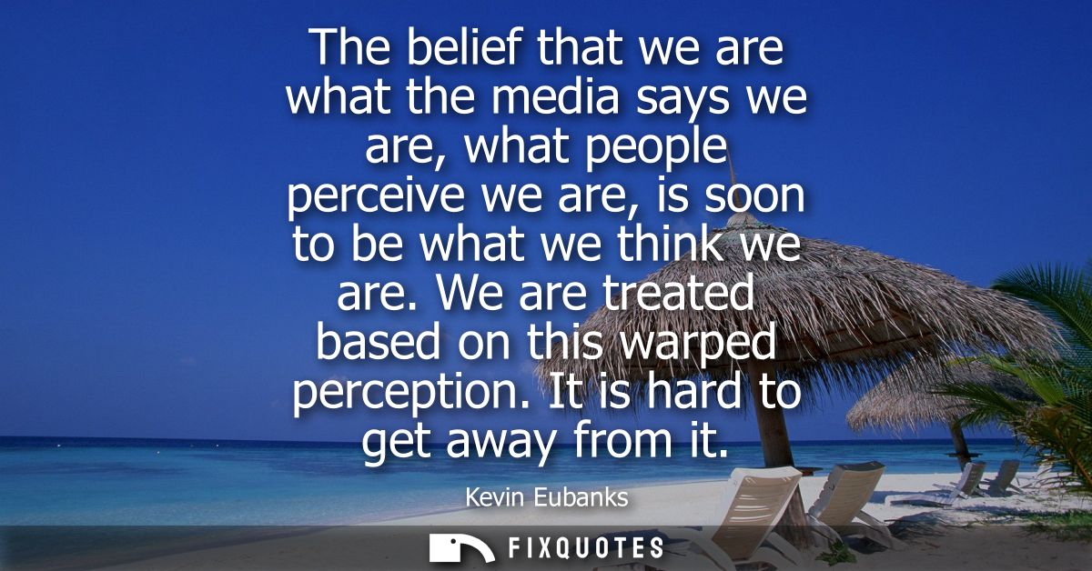 The belief that we are what the media says we are, what people perceive we are, is soon to be what we think we are.