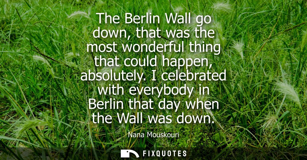 The Berlin Wall go down, that was the most wonderful thing that could happen, absolutely. I celebrated with everybody in