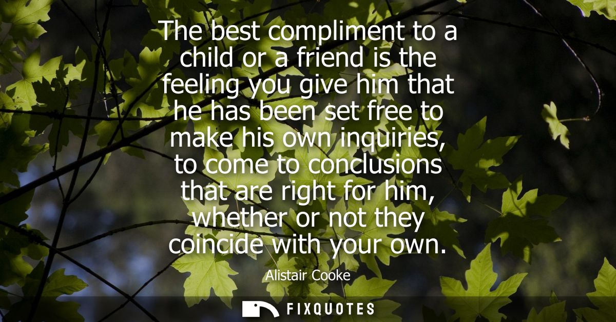 The best compliment to a child or a friend is the feeling you give him that he has been set free to make his own inquiri