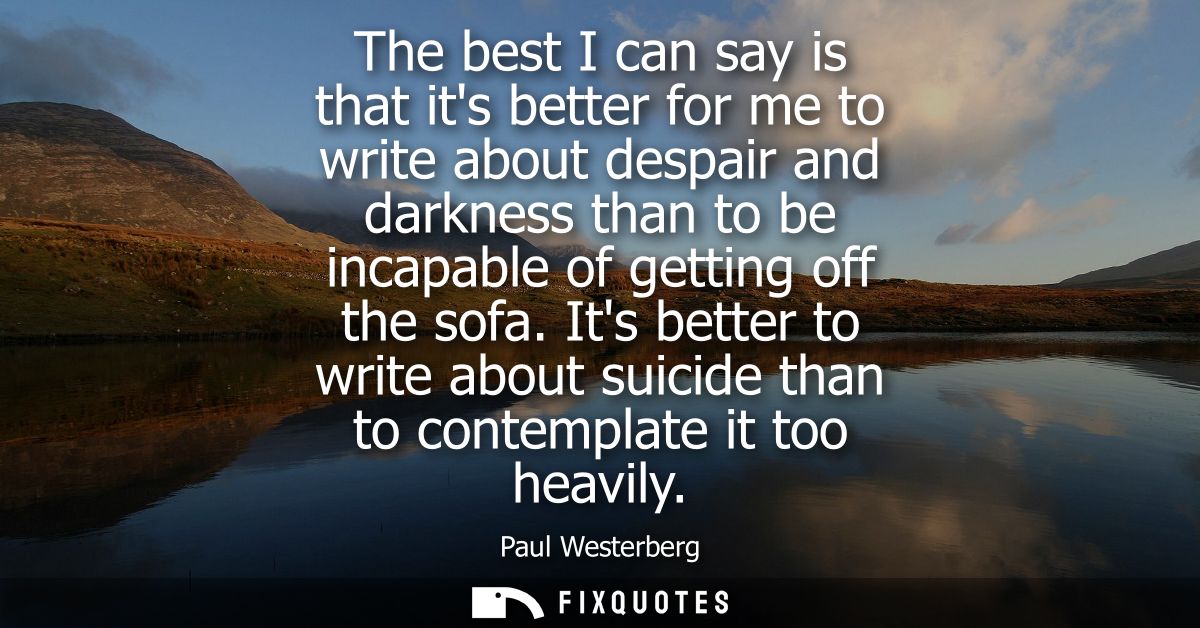 The best I can say is that its better for me to write about despair and darkness than to be incapable of getting off the