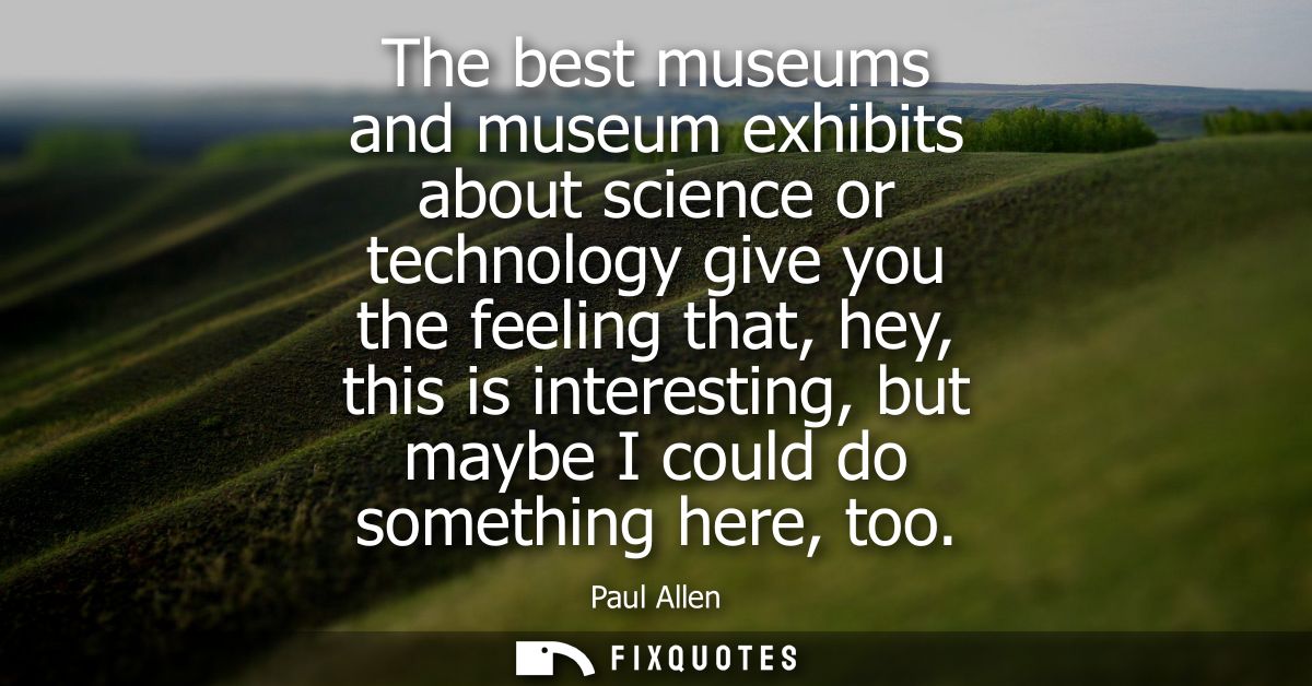 The best museums and museum exhibits about science or technology give you the feeling that, hey, this is interesting, bu