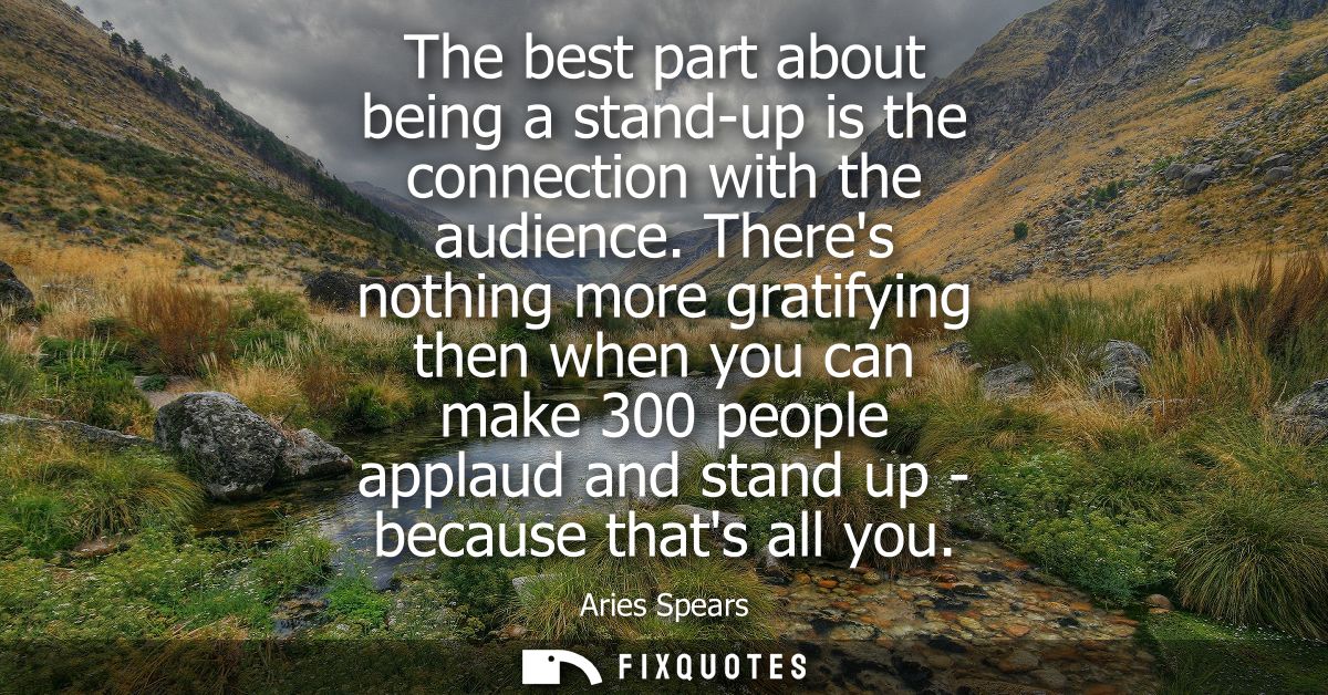 The best part about being a stand-up is the connection with the audience. Theres nothing more gratifying then when you c
