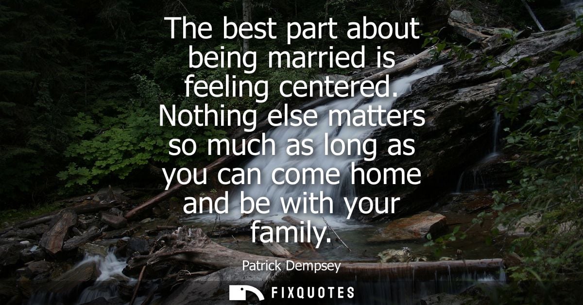 The best part about being married is feeling centered. Nothing else matters so much as long as you can come home and be 