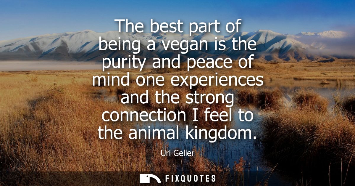 The best part of being a vegan is the purity and peace of mind one experiences and the strong connection I feel to the a
