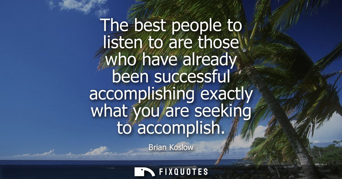 The best people to listen to are those who have already been successful accomplishing exactly what you are seeking to ac