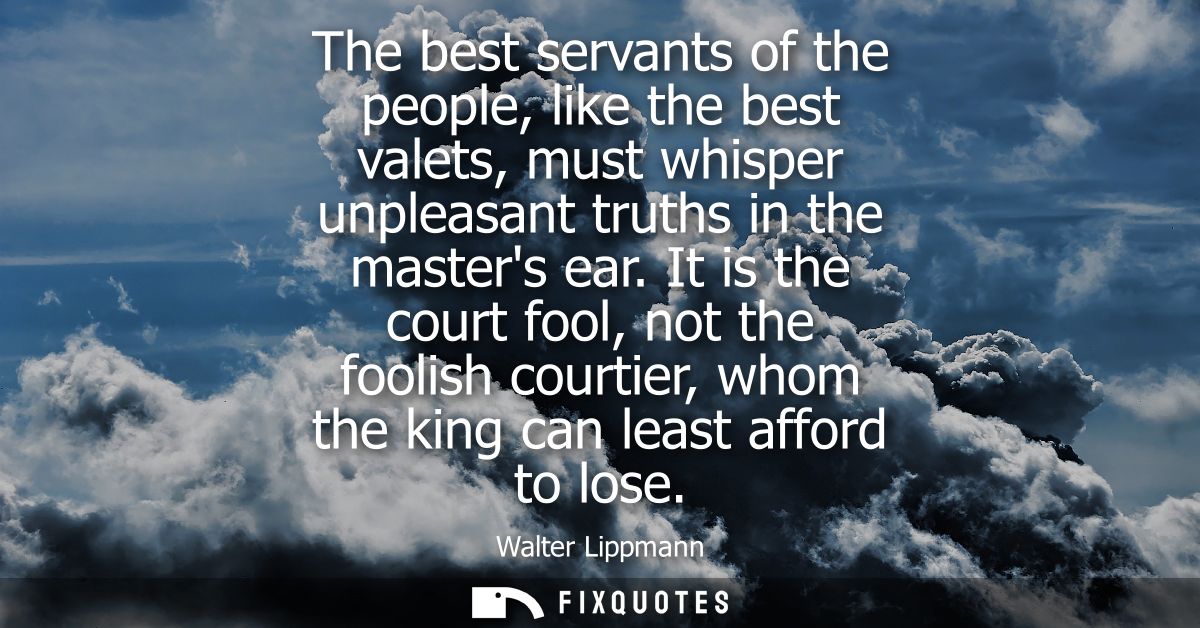 The best servants of the people, like the best valets, must whisper unpleasant truths in the masters ear.
