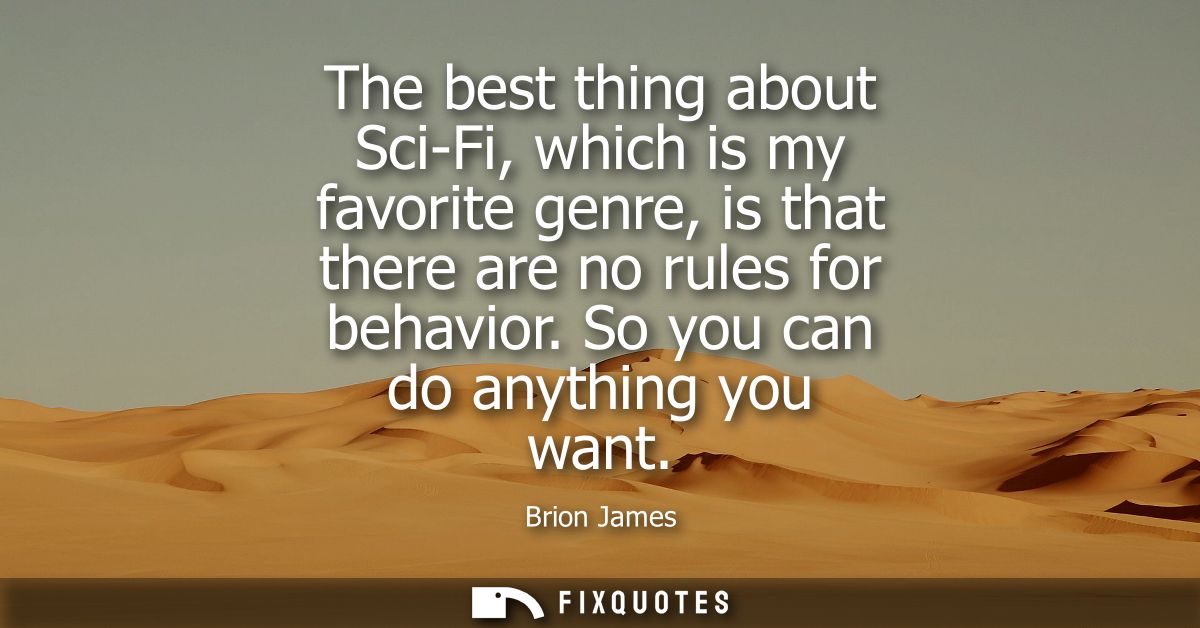 The best thing about Sci-Fi, which is my favorite genre, is that there are no rules for behavior. So you can do anything