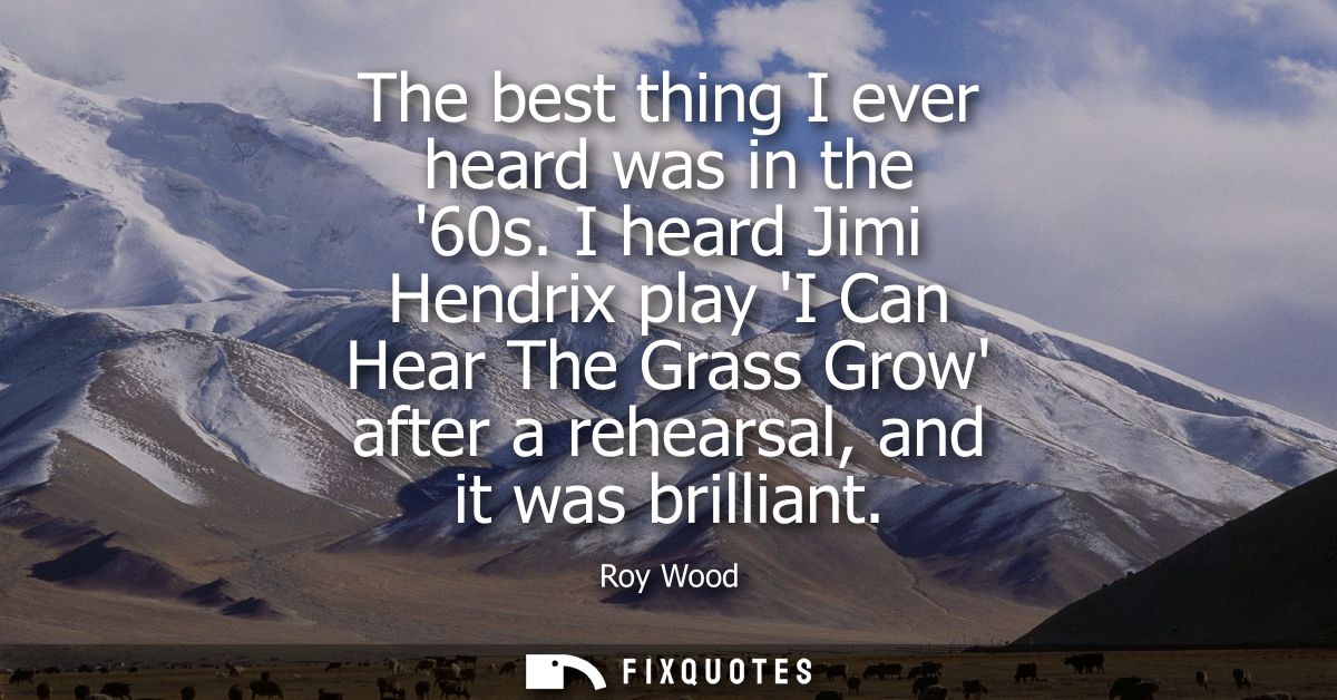 The best thing I ever heard was in the 60s. I heard Jimi Hendrix play I Can Hear The Grass Grow after a rehearsal, and i