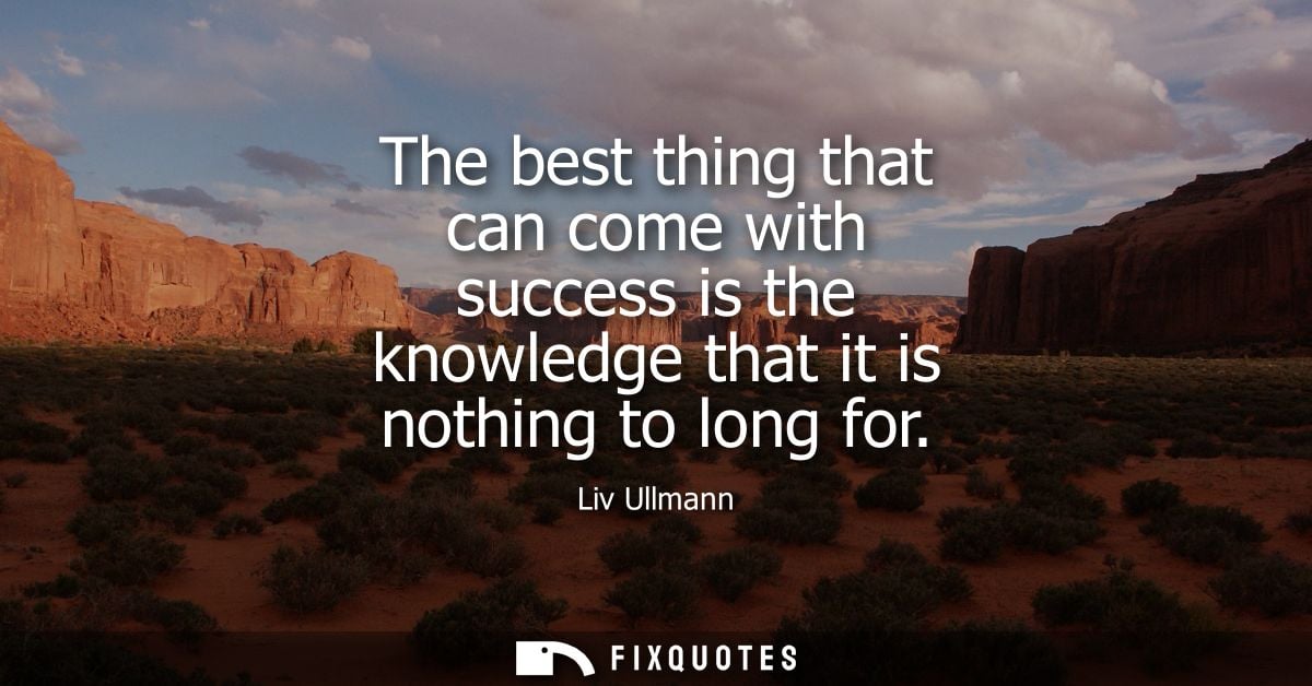 The best thing that can come with success is the knowledge that it is nothing to long for