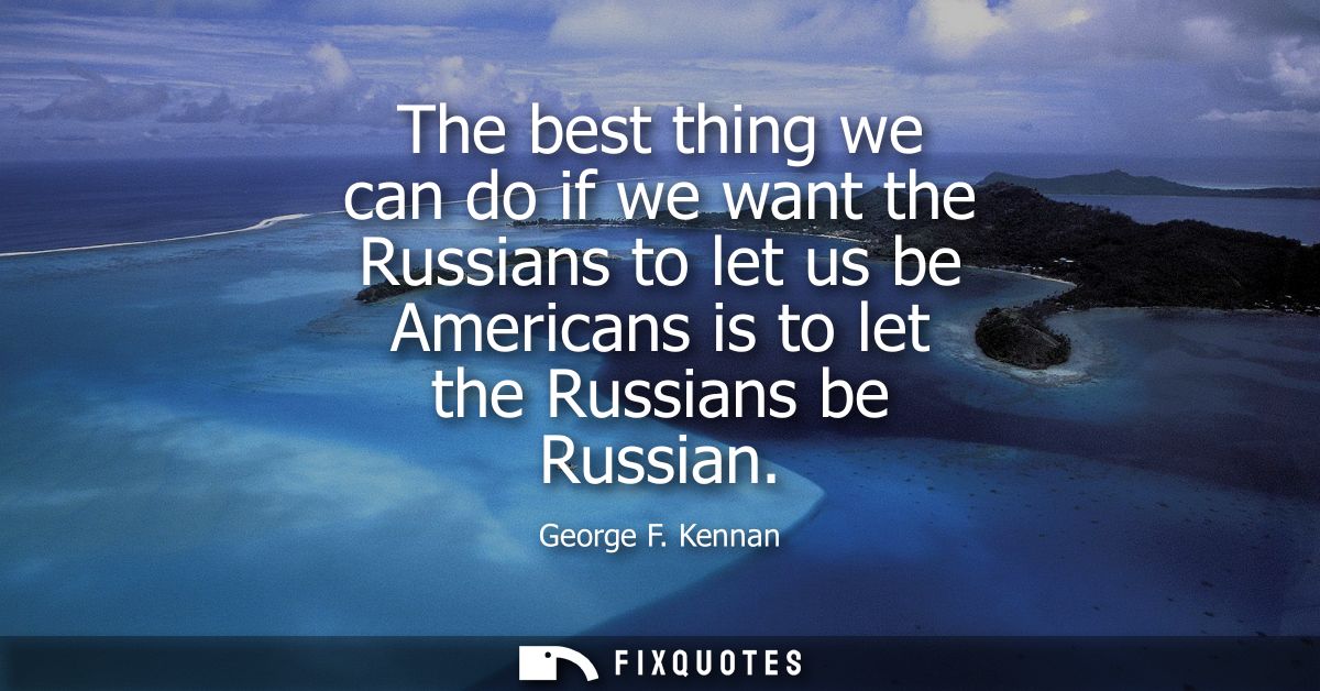 The best thing we can do if we want the Russians to let us be Americans is to let the Russians be Russian