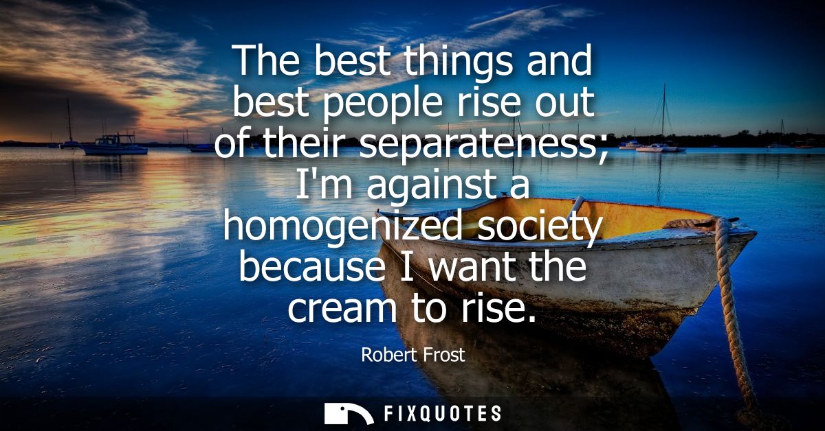 The best things and best people rise out of their separateness Im against a homogenized society because I want the cream