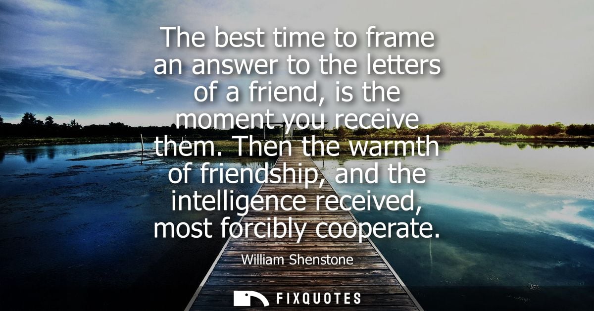 The best time to frame an answer to the letters of a friend, is the moment you receive them. Then the warmth of friendsh