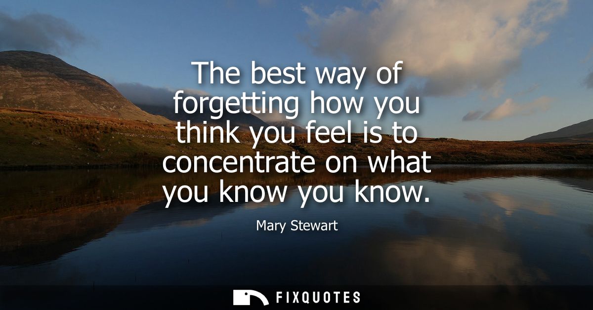 The best way of forgetting how you think you feel is to concentrate on what you know you know