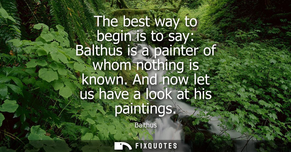 The best way to begin is to say: Balthus is a painter of whom nothing is known. And now let us have a look at his painti