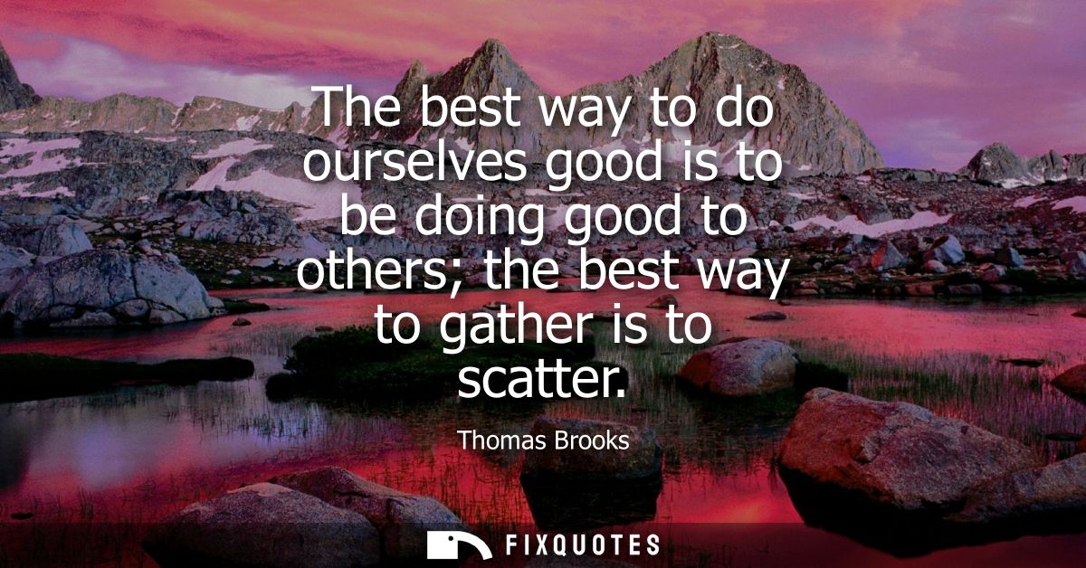 The best way to do ourselves good is to be doing good to others the best way to gather is to scatter