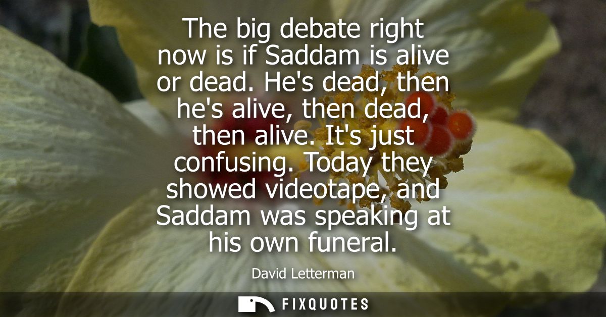 The big debate right now is if Saddam is alive or dead. Hes dead, then hes alive, then dead, then alive. Its just confus